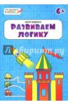Развиваем логику. Тетрадь для занятий с детьми 6-7 лет