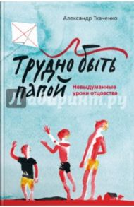 Трудно быть папой. Невыдуманные уроки отцовства