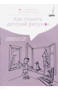 Как понять детский рисунок…который не искусство, а изучение себя и мира / Васильева Ирина Ильинична, Иванова Ольга Леонидовна