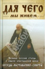 Для чего мы живем. Великие русские старцы о смысле христианской жизни. Беседы. Наставления. Советы