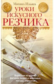 Уроки искусного резчика. Вырезаем из дерева фигурки людей и животных, посуду, статуэтки / Ильяев Михаил Давыдович