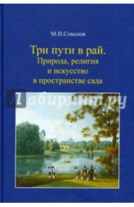 Три пути в рай. Природа, религия и искусство в пространстве сада / Соколов Михаил Николаевич