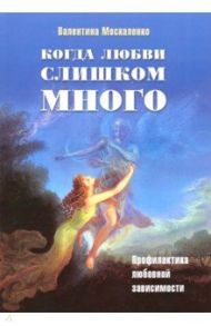 Когда любви слишком много. Профилактика любовной зависимости / Москаленко Валентина Дмитриевна