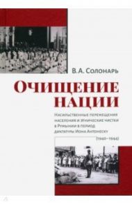 Очищение нации. Насильственное перемещение населения и этические чистки в Румынии в период диктатуры / Солонарь Владимир Анатольевич