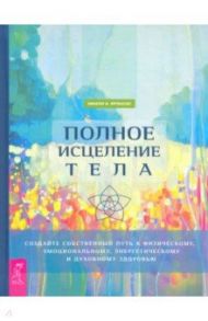 Полное исцеление тела. Создайте собственный путь к физическому, эмоциональному и духовному здоровью / Фрэнсис Эмили А.