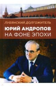 Лубянский долгожитель. Юрий Андропов на фоне эпохи / Хлобустов Олег Максимович