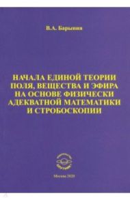 Начала единой теории поля, вещества и эфира на основе физически адекватной математики и стробоскопии / Барынин Валерий Алексеевич