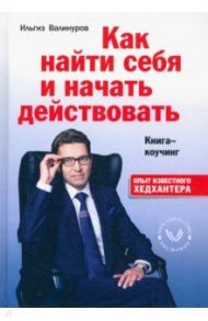 Как найти себя и начать действовать. Книга-коучинг / Валинуров Ильгиз Данилович