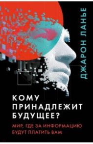 Кому принадлежит будущее? Мир, где за информацию платить будут вам / Ланье Джарон