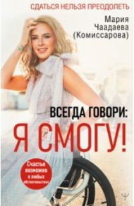 Всегда говори. Я смогу! Счастье возможно в любых обстоятельствах. Сдаться нельзя преодолеть / Чаадаева (Комиссарова) Мария