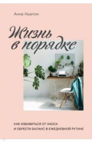Жизнь в порядке. Как избавиться от хаоса и обрести баланс в ежедневной рутине / Ньютон Анна
