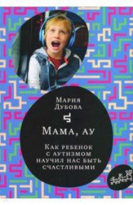 Мама, ау. Как ребенок с аутизмом научил нас быть счастливыми / Дубова Мария