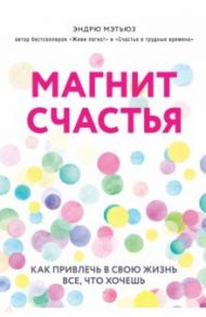 Магнит счастья. Как привлечь в свою жизнь все, что хочешь / Мэтьюз Эндрю