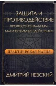 Практическая магия. Защита и противодействие профессиональным магическим воздействиям / Невский Дмитрий