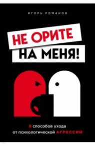 Не орите на меня! 8 способов ухода от психологической агрессии / Романов Игорь Владимирович