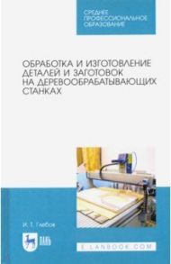 Обработка и изготовление деталей и заготовок на деревообрабатывающих станках. Учебное пособие / Глебов Иван Тихонович