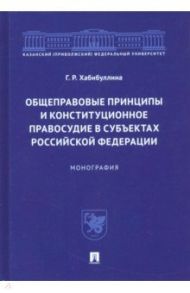 Общеправовые принципы и конституционное правосудие в субъектах Российской Федерации. Монография / Хабибуллина Гульнара Рушановна