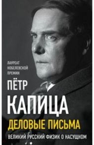 Деловые письма. Великий русский физик о насущном / Капица Петр Леонидович