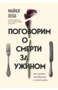 Поговорим о смерти за ужином. Как принять неизбежное и начать жить / Хебб Майкл