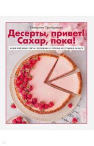 Десерты, привет! Сахар, пока! Ваши любимые торты, пирожные и печенье без грамма сахара / Семибратова Екатерина