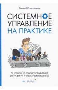 Системное управление на практике. 50 историй из опыта руководителей для развития управленческих нав. / Севастьянов Евгений