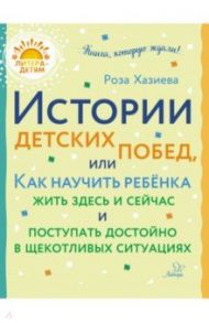 Истории детских побед, или Как научить ребёнка жить здесь и сейчас и поступать достойно / Хазиева Роза Кадимовна