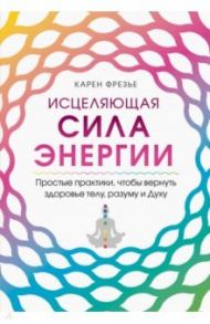 Исцеляющая сила энергии. Простые практики, чтобы вернуть здоровье телу, разуму и Духу / Фрезье Карен
