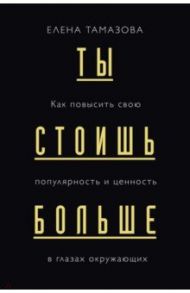Ты стоишь больше. Как повысить свою популярность и ценность в глазах окружающих / Тамазова Елена Германовна