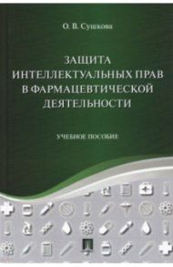 Защита интеллектуальных прав в фармацевтической деятельности. Учебное пособие / Сушкова Ольга Викторовна