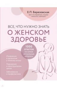 Все, что нужно знать о женском здоровье. 1000 ответов на самые актуальные вопросы / Березовская Елена Петровна