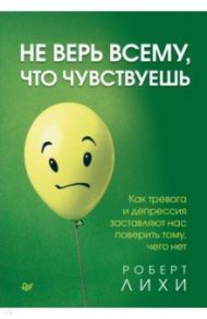 Не верь всему, что чувствуешь. Как тревога и депрессия заставляют нас поверить тому, чего нет / Лихи Роберт