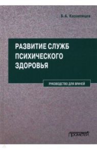 Развитие служб психического здоровья. Руководство для врачей / Казаковцев Борис Алексеевич