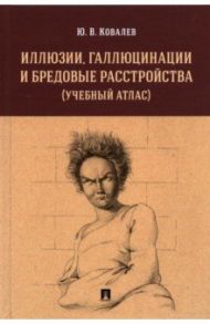 Иллюзии, галлюцинации и бредовые расстройства (учебный атлас). Учебное пособие / Ковалев Юрий Владимирович