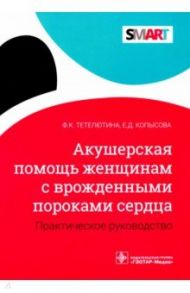 Акушерская помощь женщинам с врожденными пороками сердца. Практическое руководство / Тетелютина Ф. К., Копысова Е. Д.