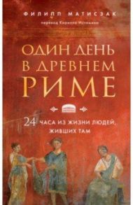 Один день в Древнем Риме. 24 часа из жизни людей, живших там / Матисзак Филипп