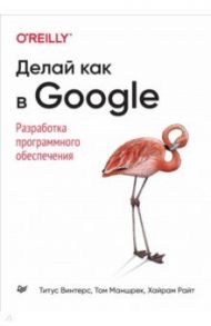 Делай как в Google. Разработка программного обеспечения / Винтерс Титус, Маншрек Том, Райт Хайрам