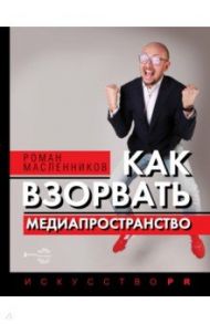 Как взорвать медиапространство. Искусство PR / Масленников Роман Михайлович