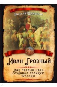 Иван Грозный. Как первый царь создавал великую Россию / Шамбаров Валерий Евгеньевич