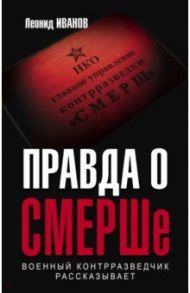 Правда о СМЕРШе. Военный контрразведчик рассказывает / Иванов Леонид Георгиевич