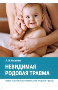 Невидимая родовая травма. Новое решение неврологических проблем у детей / Мажейко Людмила Ивановна