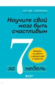 Научите свой мозг быть счастливым за 7 недель. Воркбук по работе с депрессией и тревогой / Гиллихан Сет Дж.