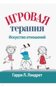 Игровая терапия. Искусство отношений / Лэндрет Гарри