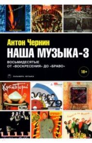 Наша музыка-3. Восьмидесятые. От "Воскресения" до "Браво" / Чернин Антон Анатольевич