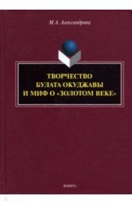 Творчество Булата Окуджавы и миф о "золотом веке". Монография / Александрова Мария Александровна