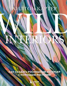 Wild Interiors. Как создать роскошный интерьер с помощью растений - Картер Хилтон