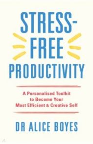 Stress-Free Productivity. A Personalised Toolkit to Become Your Most Efficient, Creative Self / Boyes Alice