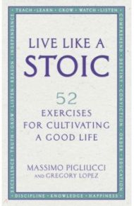 Live Like A Stoic. 52 Exercises for Cultivating a Good Life / Pigliucci Massimo, Lopez Gregory