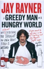 A Greedy Man in a Hungry World. Why (Almost) Everything You Thought You Knew About Food is Wrong / Rayner Jay