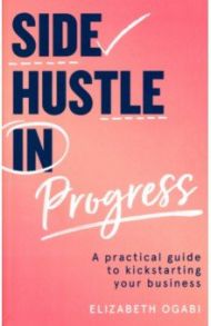 Side Hustle in Progress. A Practical Guide to Kickstarting Your Business / Ogabi Elizabeth