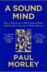 A Sound Mind. How I Fell in Love with Classical Music (and Decided to Rewrite its Entire History) / Morley Paul